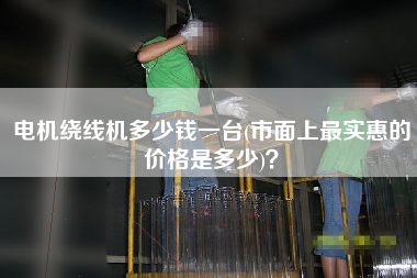 电机绕线机多少钱一台(市面上z实惠的价格是多少)？